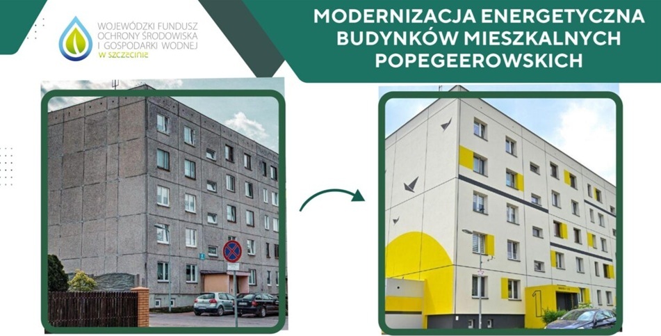 &bdquo;MODERNIZACJA ENERGETYCZNA BUDYNK&Oacute;W MIESZKALNYCH POPEGEEROWSKICH&rdquo; oraz&nbsp;logo Wojew&oacute;dzkiego Funduszu Ochrony Środowiska i&nbsp;Gospodarki Wodnej w&nbsp;Szczecinie w&nbsp;lewym g&oacute;rnym rogu.  Zdjęcie po lewej (przed): Szary, zaniedbany, pięciopiętrowy bloki z&nbsp;wielkiej płyty o&nbsp;surowej elewacji.  Zielona strzałka w&nbsp;środku wskazuje na&nbsp;efekt przemiany.  Zdjęcie po prawej (po): Ten sam budynek po termomodernizacji &ndash; odnowiona, jasna elewacja z&nbsp;nowoczesnymi ż&oacute;łtymi i&nbsp;czarnymi akcentami, graficznymi motywami ptak&oacute;w oraz&nbsp;wyraźnym numerem &bdquo;1&rdquo; przy wejściu.